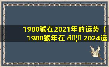 1980猴在2021年的运势（1980猴年在 🦍 2024运势及运程）